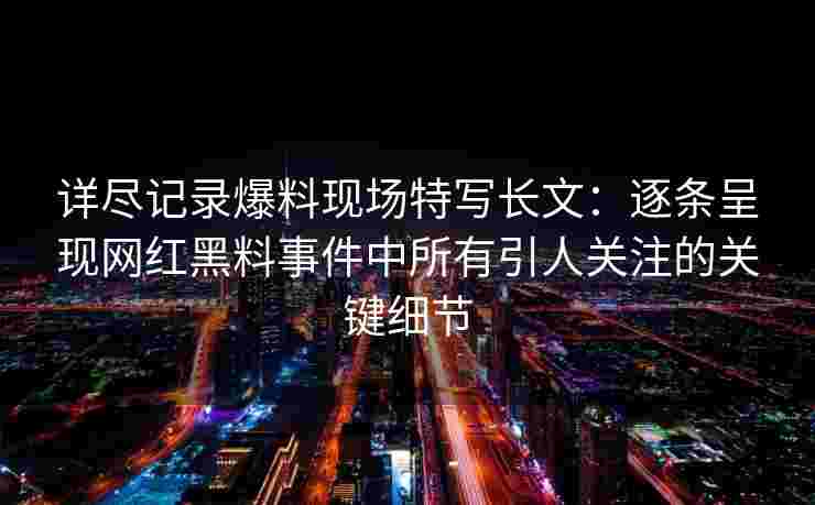 详尽记录爆料现场特写长文：逐条呈现网红黑料事件中所有引人关注的关键细节