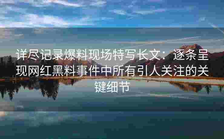 详尽记录爆料现场特写长文：逐条呈现网红黑料事件中所有引人关注的关键细节
