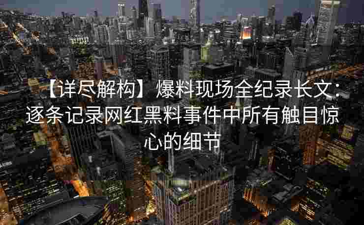 【详尽解构】爆料现场全纪录长文：逐条记录网红黑料事件中所有触目惊心的细节