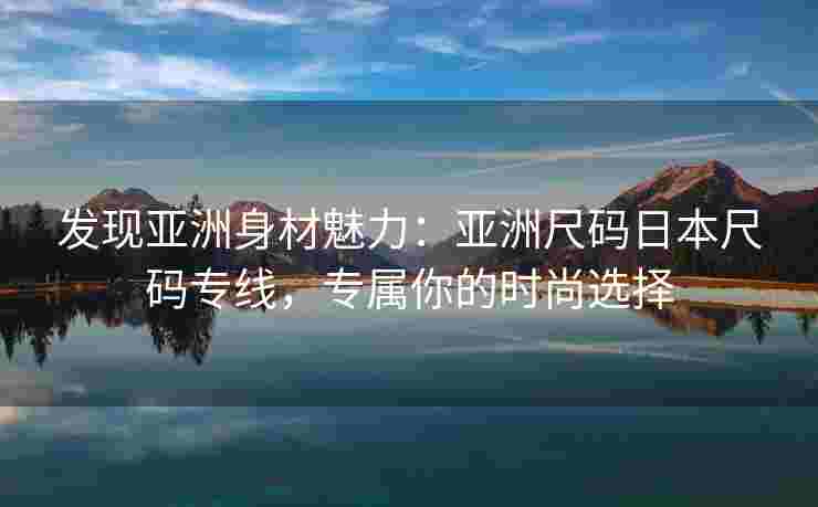 发现亚洲身材魅力：亚洲尺码日本尺码专线，专属你的时尚选择