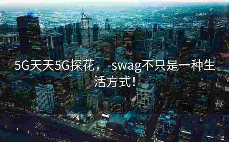 5G天天5G探花,-swag不只是一种生活方式! 5G天天5G探花,-swag不只是一种生活方式!