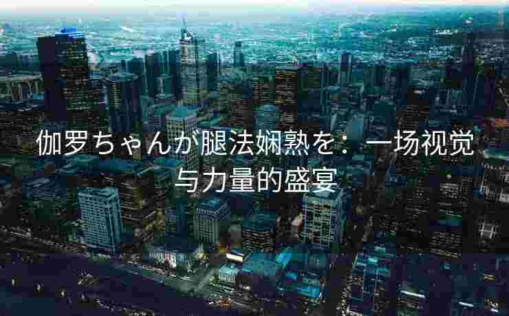 伽罗ちゃんが腿法娴熟を:一场视觉与力量的盛宴 伽罗ちゃんが腿法娴熟を:一场视觉与力量的盛宴