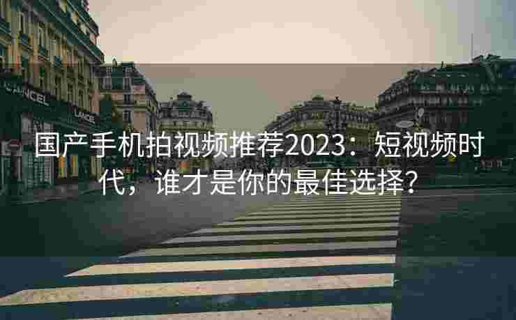 国产手机拍视频推荐2023：短视频时代，谁才是你的最佳选择？