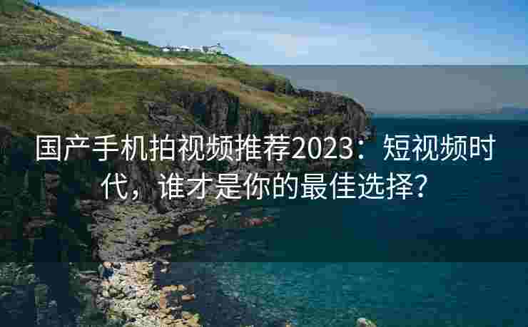 国产手机拍视频推荐2023：短视频时代，谁才是你的最佳选择？