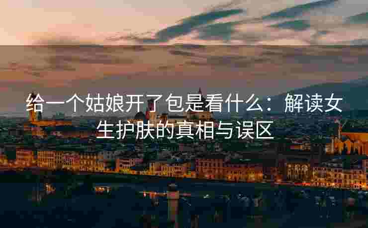 给一个姑娘开了包是看什么：解读女生护肤的真相与误区