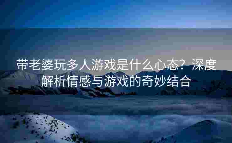带老婆玩多人游戏是什么心态？深度解析情感与游戏的奇妙结合