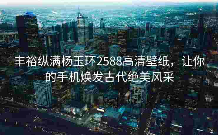 丰裕纵满杨玉环2588高清壁纸，让你的手机焕发古代绝美风采