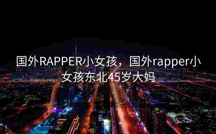 国外RAPPER小女孩，国外rapper小女孩东北45岁大妈