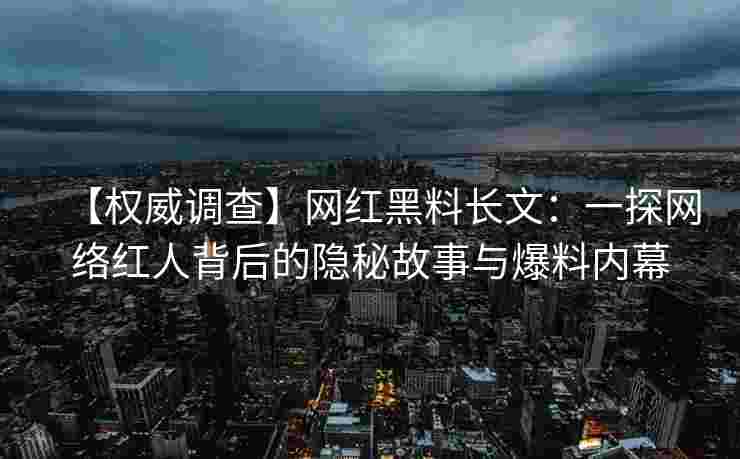 【权威调查】网红黑料长文：一探网络红人背后的隐秘故事与爆料内幕