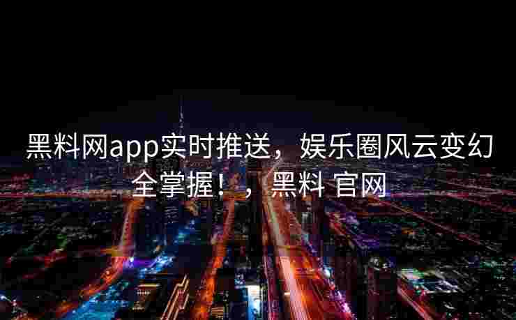 黑料网app实时推送，娱乐圈风云变幻全掌握！，黑料 官网