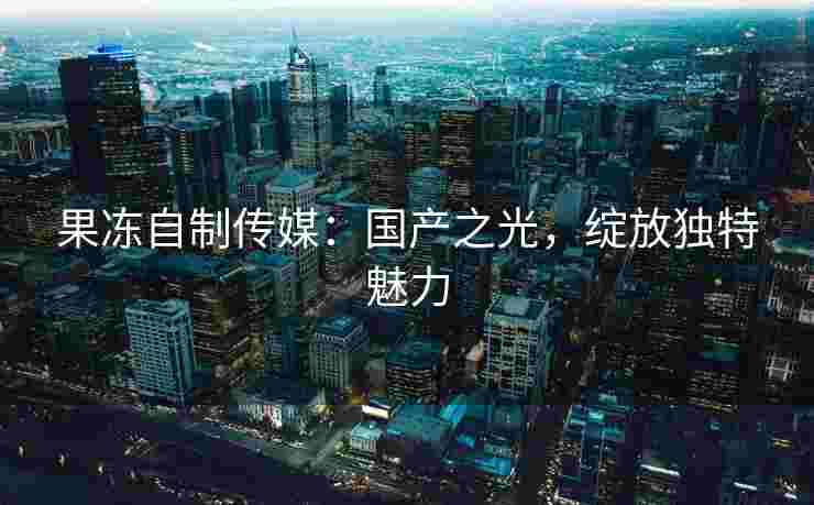 果冻自制传媒：国产之光，绽放独特魅力