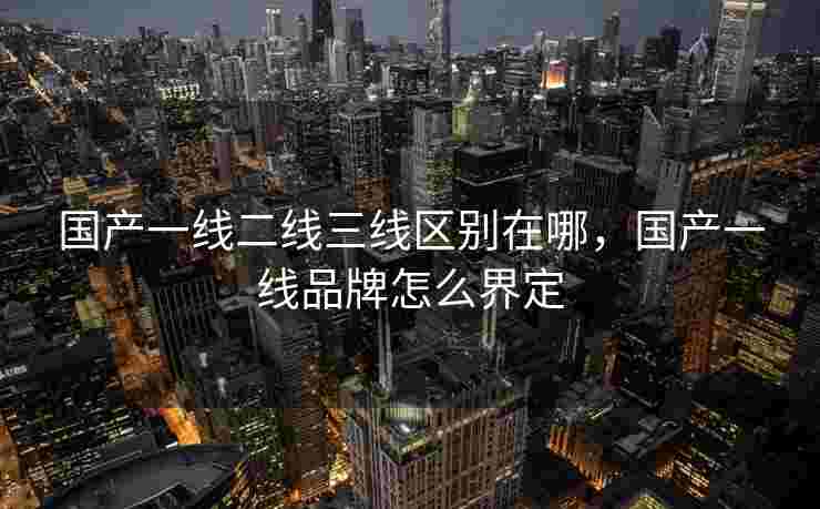 国产一线二线三线区别在哪，国产一线品牌怎么界定