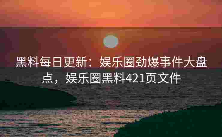 黑料每日更新：娱乐圈劲爆事件大盘点，娱乐圈黑料421页文件