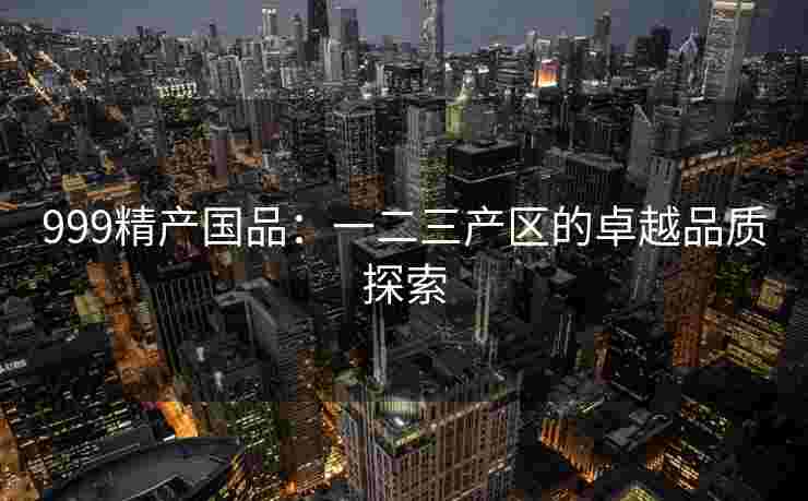 999精产国品:一二三产区的卓越品质探索 999精产国品:一二三产区的卓越品质探索